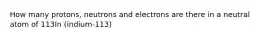 How many protons, neutrons and electrons are there in a neutral atom of 113In (indium-113)