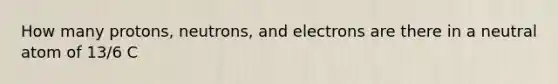 How many protons, neutrons, and electrons are there in a neutral atom of 13/6 C