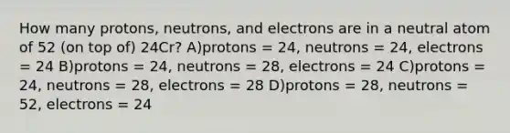 How many protons, neutrons, and electrons are in a neutral atom of 52 (on top of) 24Cr? A)protons = 24, neutrons = 24, electrons = 24 B)protons = 24, neutrons = 28, electrons = 24 C)protons = 24, neutrons = 28, electrons = 28 D)protons = 28, neutrons = 52, electrons = 24