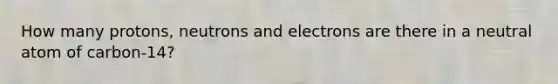 How many protons, neutrons and electrons are there in a neutral atom of carbon-14?