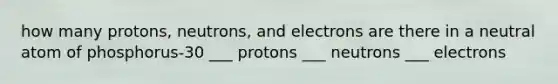 how many protons, neutrons, and electrons are there in a neutral atom of phosphorus-30 ___ protons ___ neutrons ___ electrons