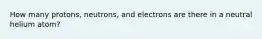 How many protons, neutrons, and electrons are there in a neutral helium atom?