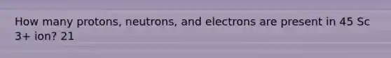 How many protons, neutrons, and electrons are present in 45 Sc 3+ ion? 21