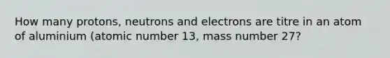 How many protons, neutrons and electrons are titre in an atom of aluminium (atomic number 13, mass number 27?