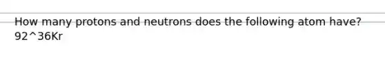 How many protons and neutrons does the following atom have? 92^36Kr