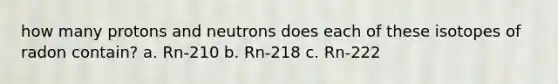 how many protons and neutrons does each of these isotopes of radon contain? a. Rn-210 b. Rn-218 c. Rn-222