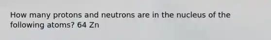 How many protons and neutrons are in the nucleus of the following atoms? 64 Zn