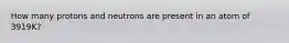 How many protons and neutrons are present in an atom of 3919K?