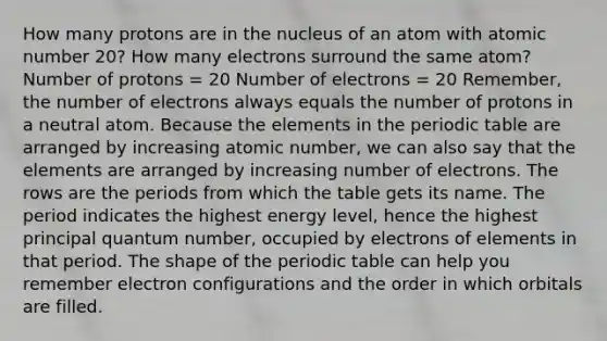 How many protons are in the nucleus of an atom with atomic number 20? How many electrons surround the same atom? Number of protons = 20 Number of electrons = 20 Remember, the number of electrons always equals the number of protons in a neutral atom. Because the elements in <a href='https://www.questionai.com/knowledge/kIrBULvFQz-the-periodic-table' class='anchor-knowledge'>the <a href='https://www.questionai.com/knowledge/kVE7nU7Pay-periodic-table' class='anchor-knowledge'>periodic table</a></a> are arranged by increasing atomic number, we can also say that the elements are arranged by increasing number of electrons. The rows are the periods from which the table gets its name. The period indicates the highest energy level, hence the highest principal quantum number, occupied by electrons of elements in that period. The shape of the periodic table can help you remember <a href='https://www.questionai.com/knowledge/k9b1IPu9Qy-electron-configuration' class='anchor-knowledge'>electron configuration</a>s and the order in which orbitals are filled.