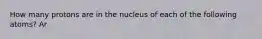 How many protons are in the nucleus of each of the following atoms? Ar