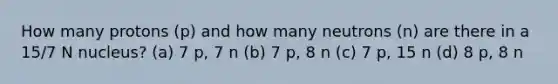 How many protons (p) and how many neutrons (n) are there in a 15/7 N nucleus? (a) 7 p, 7 n (b) 7 p, 8 n (c) 7 p, 15 n (d) 8 p, 8 n