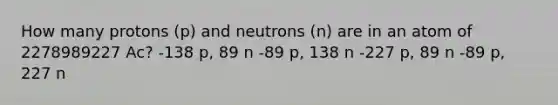 How many protons (p) and neutrons (n) are in an atom of 2278989227 Ac? -138 p, 89 n -89 p, 138 n -227 p, 89 n -89 p, 227 n