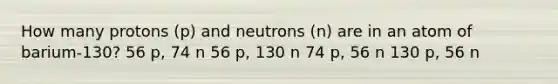 How many protons (p) and neutrons (n) are in an atom of barium-130? 56 p, 74 n 56 p, 130 n 74 p, 56 n 130 p, 56 n