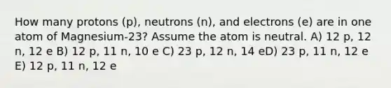 How many protons (p), neutrons (n), and electrons (e) are in one atom of Magnesium-23? Assume the atom is neutral. A) 12 p, 12 n, 12 e B) 12 p, 11 n, 10 e C) 23 p, 12 n, 14 eD) 23 p, 11 n, 12 e E) 12 p, 11 n, 12 e