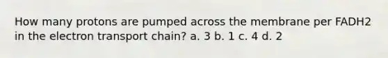 How many protons are pumped across the membrane per FADH2 in the electron transport chain? a. 3 b. 1 c. 4 d. 2