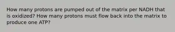 How many protons are pumped out of the matrix per NADH that is oxidized? How many protons must flow back into the matrix to produce one ATP?