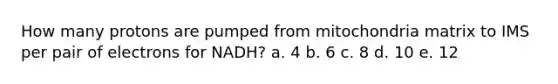 How many protons are pumped from mitochondria matrix to IMS per pair of electrons for NADH? a. 4 b. 6 c. 8 d. 10 e. 12