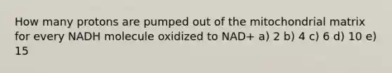 How many protons are pumped out of the mitochondrial matrix for every NADH molecule oxidized to NAD+ a) 2 b) 4 c) 6 d) 10 e) 15