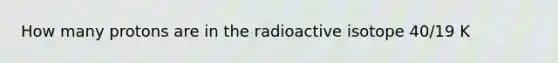 How many protons are in the radioactive isotope 40/19 K