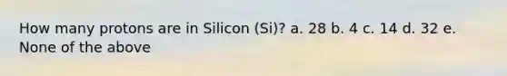 How many protons are in Silicon (Si)? a. 28 b. 4 c. 14 d. 32 e. None of the above