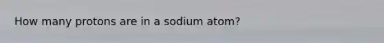 How many protons are in a sodium atom?