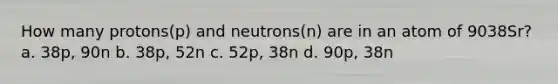 How many protons(p) and neutrons(n) are in an atom of 9038Sr? a. 38p, 90n b. 38p, 52n c. 52p, 38n d. 90p, 38n