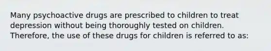 Many psychoactive drugs are prescribed to children to treat depression without being thoroughly tested on children. Therefore, the use of these drugs for children is referred to as: