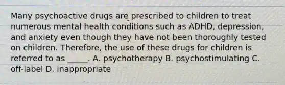 Many psychoactive drugs are prescribed to children to treat numerous mental health conditions such as ADHD, depression, and anxiety even though they have not been thoroughly tested on children. Therefore, the use of these drugs for children is referred to as _____. A. psychotherapy B. psychostimulating C. off-label D. inappropriate