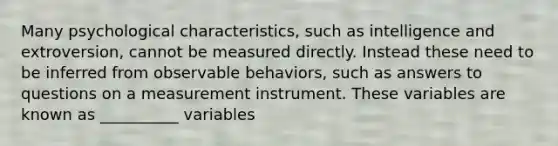 Many psychological characteristics, such as intelligence and extroversion, cannot be measured directly. Instead these need to be inferred from observable behaviors, such as answers to questions on a measurement instrument. These variables are known as __________ variables