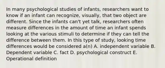 In many psychological studies of infants, researchers want to know if an infant can recognize, visually, that two object are different. Since the infants can't yet talk, researchers often measure differences in the amount of time an infant spends looking at the various stimuli to determine if they can tell the difference between them. In this type of study, looking time differences would be considered a(n) A. independent variable B. Dependent variable C. fact D. psychological construct E. Operational definition