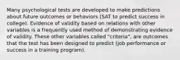 Many psychological tests are developed to make predictions about future outcomes or behaviors (SAT to predict success in college). Evidence of validity based on relations with other variables is a frequently used method of demonstrating evidence of validity. These other variables called "criteria", are outcomes that the test has been designed to predict (job performance or success in a training program).