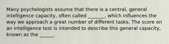 Many psychologists assume that there is a central, general intelligence capacity, often called _______, which influences the way we approach a great number of different tasks. The score on an intelligence test is intended to describe this general capacity, known as the ______.