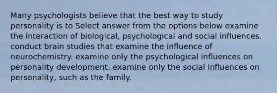 Many psychologists believe that the best way to study personality is to Select answer from the options below examine the interaction of biological, psychological and social influences. conduct brain studies that examine the influence of neurochemistry. examine only the psychological influences on personality development. examine only the social influences on personality, such as the family.