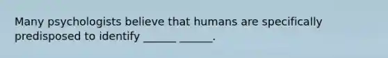 Many psychologists believe that humans are specifically predisposed to identify ______ ______.