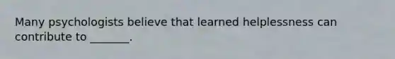 Many psychologists believe that learned helplessness can contribute to _______.