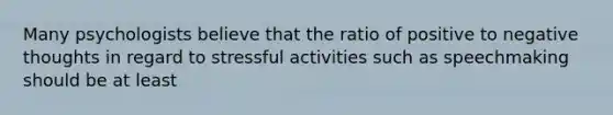 Many psychologists believe that the ratio of positive to negative thoughts in regard to stressful activities such as speechmaking should be at least