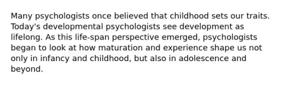 Many psychologists once believed that childhood sets our traits. Today's developmental psychologists see development as lifelong. As this life-span perspective emerged, psychologists began to look at how maturation and experience shape us not only in infancy and childhood, but also in adolescence and beyond.