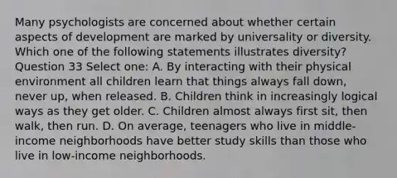 Many psychologists are concerned about whether certain aspects of development are marked by universality or diversity. Which one of the following statements illustrates diversity? Question 33 Select one: A. By interacting with their physical environment all children learn that things always fall down, never up, when released. B. Children think in increasingly logical ways as they get older. C. Children almost always first sit, then walk, then run. D. On average, teenagers who live in middle-income neighborhoods have better study skills than those who live in low-income neighborhoods.