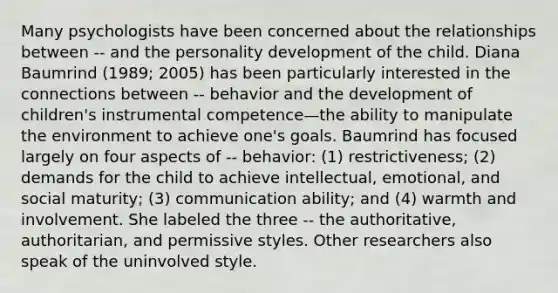 Many psychologists have been concerned about the relationships between -- and the personality development of the child. Diana Baumrind (1989; 2005) has been particularly interested in the connections between -- behavior and the development of children's instrumental competence—the ability to manipulate the environment to achieve one's goals. Baumrind has focused largely on four aspects of -- behavior: (1) restrictiveness; (2) demands for the child to achieve intellectual, emotional, and social maturity; (3) communication ability; and (4) warmth and involvement. She labeled the three -- the authoritative, authoritarian, and permissive styles. Other researchers also speak of the uninvolved style.