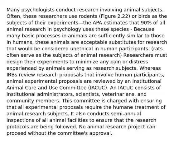 Many psychologists conduct research involving animal subjects. Often, these researchers use rodents (Figure 2.22) or birds as the subjects of their experiments—the APA estimates that 90% of all animal research in psychology uses these species - Because many basic processes in animals are sufficiently similar to those in humans, these animals are acceptable substitutes for research that would be considered unethical in human participants. (rats often serve as the subjects of animal research) Researchers must design their experiments to minimize any pain or distress experienced by animals serving as research subjects. Whereas IRBs review research proposals that involve human participants, animal experimental proposals are reviewed by an Institutional Animal Care and Use Committee (IACUC). An IACUC consists of institutional administrators, scientists, veterinarians, and community members. This committee is charged with ensuring that all experimental proposals require the humane treatment of animal research subjects. It also conducts semi-annual inspections of all animal facilities to ensure that the research protocols are being followed. No animal research project can proceed without the committee's approval.