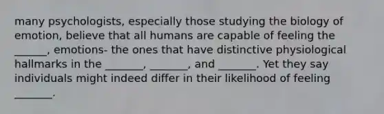 many psychologists, especially those studying the biology of emotion, believe that all humans are capable of feeling the ______, emotions- the ones that have distinctive physiological hallmarks in the _______, _______, and _______. Yet they say individuals might indeed differ in their likelihood of feeling _______.