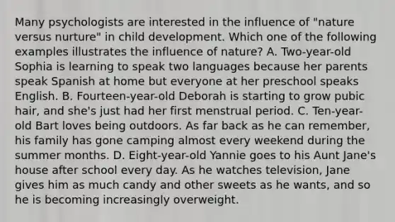 Many psychologists are interested in the influence of "nature versus nurture" in child development. Which one of the following examples illustrates the influence of nature? A. Two-year-old Sophia is learning to speak two languages because her parents speak Spanish at home but everyone at her preschool speaks English. B. Fourteen-year-old Deborah is starting to grow pubic hair, and she's just had her first menstrual period. C. Ten-year-old Bart loves being outdoors. As far back as he can remember, his family has gone camping almost every weekend during the summer months. D. Eight-year-old Yannie goes to his Aunt Jane's house after school every day. As he watches television, Jane gives him as much candy and other sweets as he wants, and so he is becoming increasingly overweight.