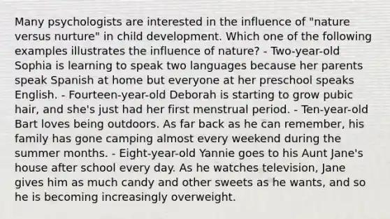 Many psychologists are interested in the influence of "nature versus nurture" in child development. Which one of the following examples illustrates the influence of nature? - Two-year-old Sophia is learning to speak two languages because her parents speak Spanish at home but everyone at her preschool speaks English. - Fourteen-year-old Deborah is starting to grow pubic hair, and she's just had her first menstrual period. - Ten-year-old Bart loves being outdoors. As far back as he can remember, his family has gone camping almost every weekend during the summer months. - Eight-year-old Yannie goes to his Aunt Jane's house after school every day. As he watches television, Jane gives him as much candy and other sweets as he wants, and so he is becoming increasingly overweight.