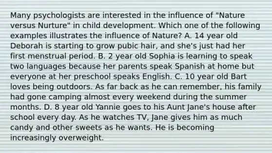 Many psychologists are interested in the influence of "Nature versus Nurture" in child development. Which one of the following examples illustrates the influence of Nature? A. 14 year old Deborah is starting to grow pubic hair, and she's just had her first menstrual period. B. 2 year old Sophia is learning to speak two languages because her parents speak Spanish at home but everyone at her preschool speaks English. C. 10 year old Bart loves being outdoors. As far back as he can remember, his family had gone camping almost every weekend during the summer months. D. 8 year old Yannie goes to his Aunt Jane's house after school every day. As he watches TV, Jane gives him as much candy and other sweets as he wants. He is becoming increasingly overweight.