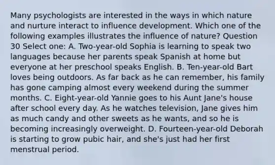 Many psychologists are interested in the ways in which nature and nurture interact to influence development. Which one of the following examples illustrates the influence of nature? Question 30 Select one: A. Two-year-old Sophia is learning to speak two languages because her parents speak Spanish at home but everyone at her preschool speaks English. B. Ten-year-old Bart loves being outdoors. As far back as he can remember, his family has gone camping almost every weekend during the summer months. C. Eight-year-old Yannie goes to his Aunt Jane's house after school every day. As he watches television, Jane gives him as much candy and other sweets as he wants, and so he is becoming increasingly overweight. D. Fourteen-year-old Deborah is starting to grow pubic hair, and she's just had her first menstrual period.