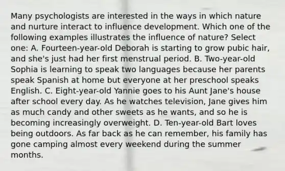 Many psychologists are interested in the ways in which nature and nurture interact to influence development. Which one of the following examples illustrates the influence of nature? Select one: A. Fourteen-year-old Deborah is starting to grow pubic hair, and she's just had her first menstrual period. B. Two-year-old Sophia is learning to speak two languages because her parents speak Spanish at home but everyone at her preschool speaks English. C. Eight-year-old Yannie goes to his Aunt Jane's house after school every day. As he watches television, Jane gives him as much candy and other sweets as he wants, and so he is becoming increasingly overweight. D. Ten-year-old Bart loves being outdoors. As far back as he can remember, his family has gone camping almost every weekend during the summer months.