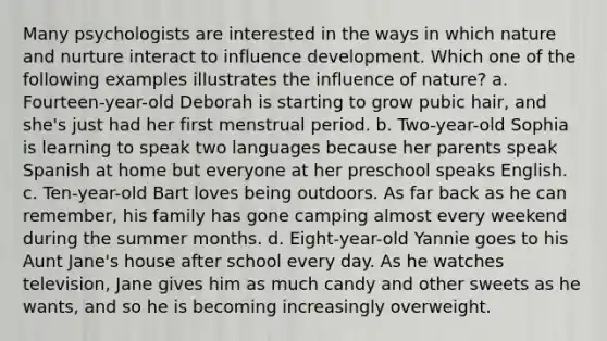 Many psychologists are interested in the ways in which nature and nurture interact to influence development. Which one of the following examples illustrates the influence of nature? a. Fourteen-year-old Deborah is starting to grow pubic hair, and she's just had her first menstrual period. b. Two-year-old Sophia is learning to speak two languages because her parents speak Spanish at home but everyone at her preschool speaks English. c. Ten-year-old Bart loves being outdoors. As far back as he can remember, his family has gone camping almost every weekend during the summer months. d. Eight-year-old Yannie goes to his Aunt Jane's house after school every day. As he watches television, Jane gives him as much candy and other sweets as he wants, and so he is becoming increasingly overweight.