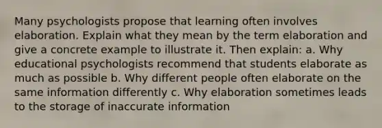 Many psychologists propose that learning often involves elaboration. Explain what they mean by the term elaboration and give a concrete example to illustrate it. Then explain: a. Why educational psychologists recommend that students elaborate as much as possible b. Why different people often elaborate on the same information differently c. Why elaboration sometimes leads to the storage of inaccurate information