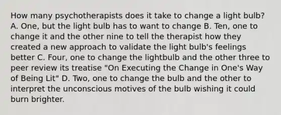 How many psychotherapists does it take to change a light bulb? A. One, but the light bulb has to want to change B. Ten, one to change it and the other nine to tell the therapist how they created a new approach to validate the light bulb's feelings better C. Four, one to change the lightbulb and the other three to peer review its treatise "On Executing the Change in One's Way of Being Lit" D. Two, one to change the bulb and the other to interpret the unconscious motives of the bulb wishing it could burn brighter.