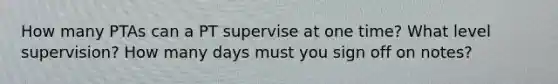 How many PTAs can a PT supervise at one time? What level supervision? How many days must you sign off on notes?